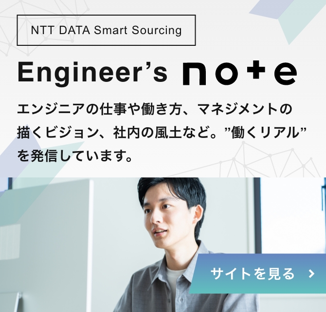 NTT DATA Smart Sourcing Engineer's note エンジニアの仕事や働き方、マネジメントの描くビジョン、社内の風土など。”働くリアル”を発信しています。